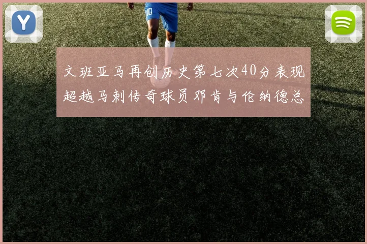 文班亚马再创历史第七次40分表现超越马刺传奇球员邓肯与伦纳德总和