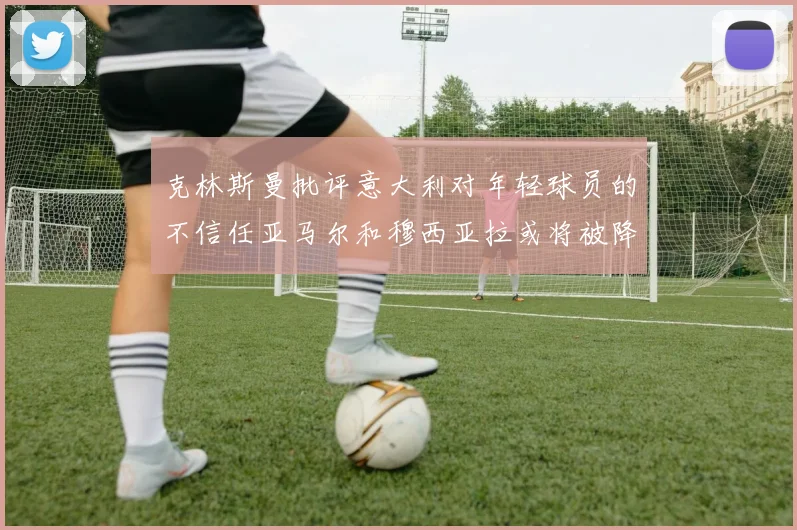 克林斯曼批评意大利对年轻球员的不信任亚马尔和穆西亚拉或将被降级至意乙