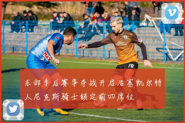 东部季后赛争夺战开启活塞凯尔特人尼克斯骑士锁定前四席位
