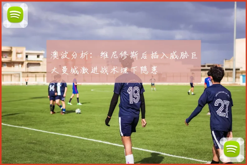 澳波分析：维尼修斯后插入威胁巨大曼城激进战术埋下隐患