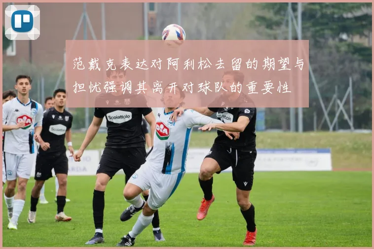 范戴克表达对阿利松去留的期望与担忧强调其离开对球队的重要性
