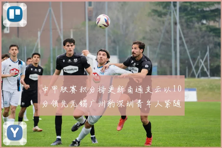 中甲联赛积分榜更新南通支云以10分领先无锡广州豹深圳青年人紧随其后