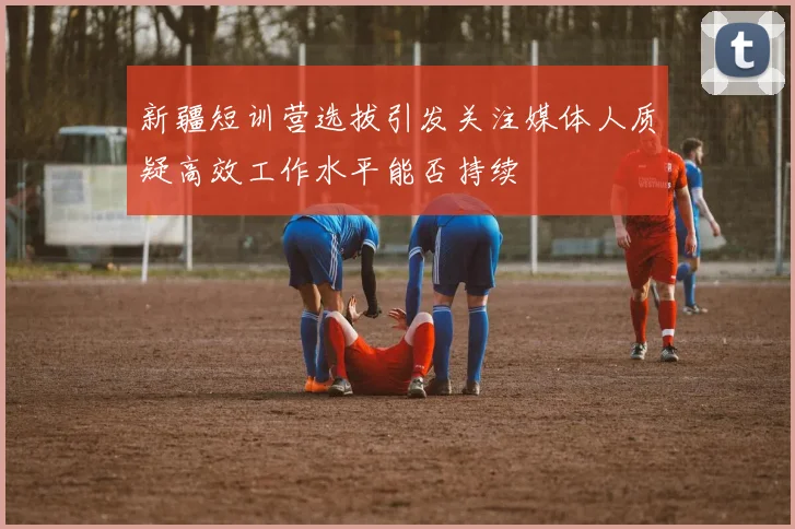 新疆短训营选拔引发关注媒体人质疑高效工作水平能否持续