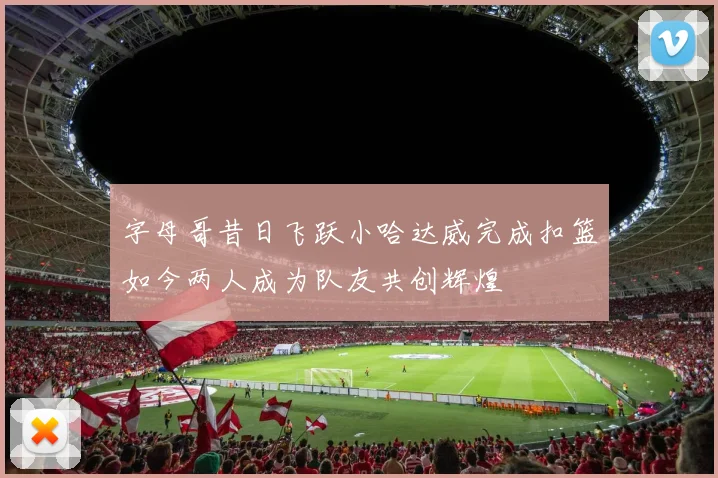 字母哥昔日飞跃小哈达威完成扣篮如今两人成为队友共创辉煌