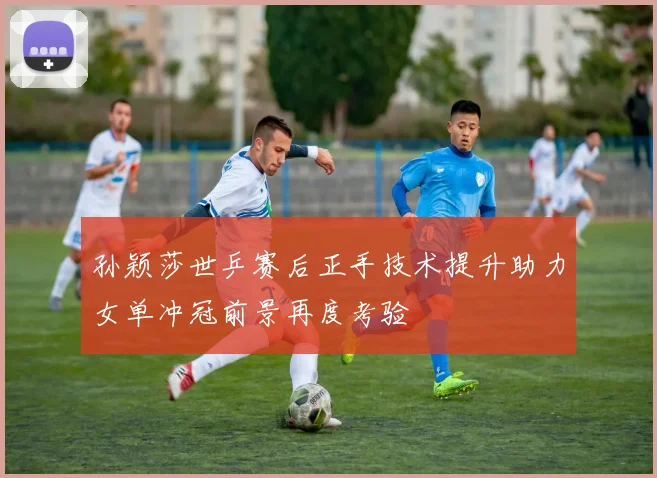 孙颖莎世乒赛后正手技术提升助力女单冲冠前景再度考验