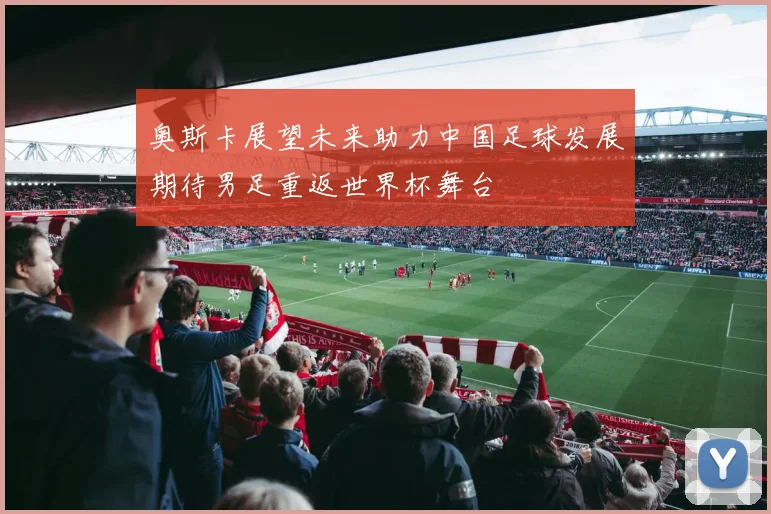 奥斯卡展望未来助力中国足球发展期待男足重返世界杯舞台