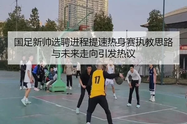 国足新帅选聘进程提速热身赛执教思路与未来走向引发热议